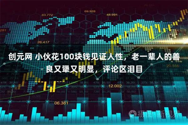 创元网 小伙花100块钱见证人性，老一辈人的善良又犟又明显，评论区泪目