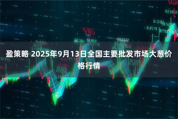 盈策略 2025年9月13日全国主要批发市场大葱价格行情