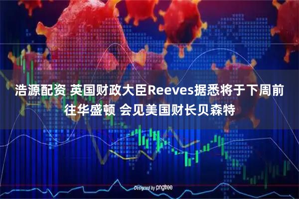 浩源配资 英国财政大臣Reeves据悉将于下周前往华盛顿 会见美国财长贝森特