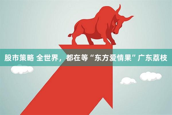 股市策略 全世界，都在等“东方爱情果”广东荔枝