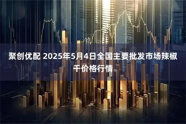 聚创优配 2025年5月4日全国主要批发市场辣椒干价格行情