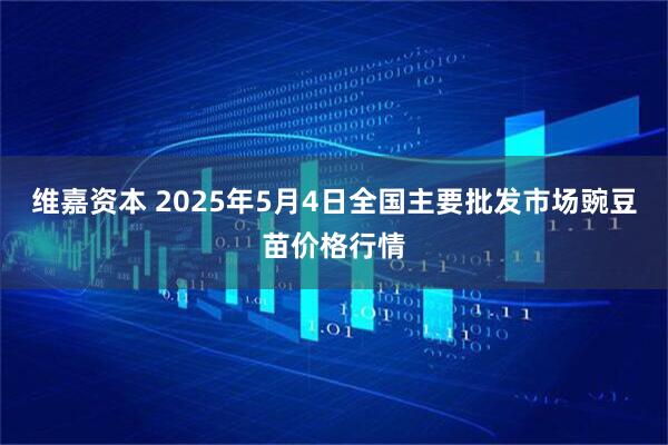 维嘉资本 2025年5月4日全国主要批发市场豌豆苗价格行情