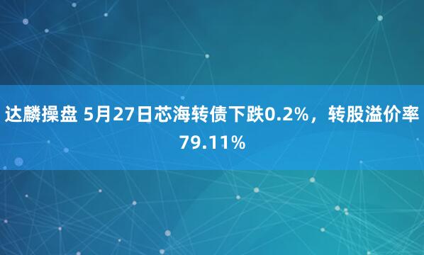 达麟操盘 5月27日芯海转债下跌0.2%，转股溢价率79.11%