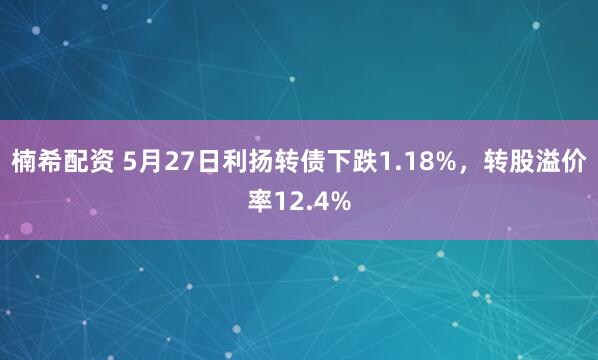 楠希配资 5月27日利扬转债下跌1.18%，转股溢价率12.4%