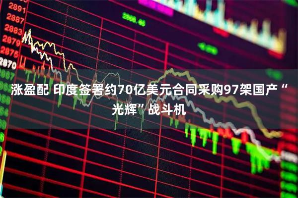 涨盈配 印度签署约70亿美元合同采购97架国产“光辉”战斗机