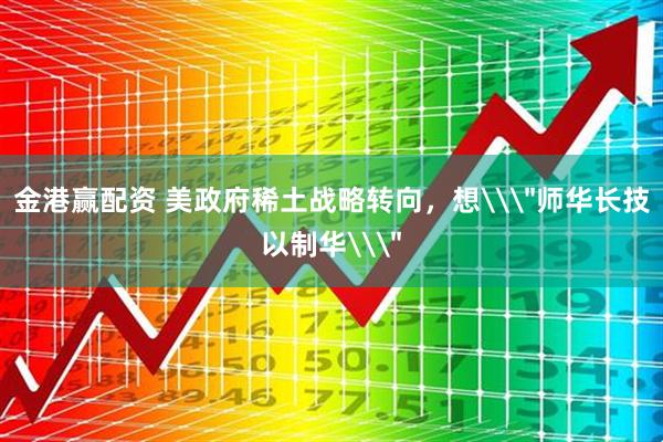 金港赢配资 美政府稀土战略转向，想\＂师华长技以制华\＂