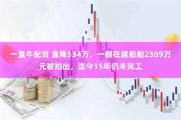 一直牛配资 直降534万，一艘在建船舶2389万元被拍出，迄今15年仍未完工