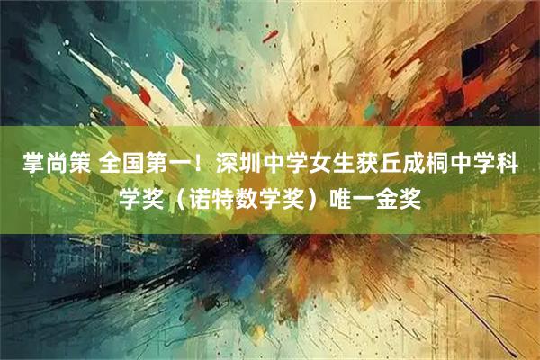 掌尚策 全国第一！深圳中学女生获丘成桐中学科学奖（诺特数学奖）唯一金奖