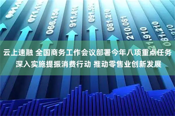 云上速融 全国商务工作会议部署今年八项重点任务 深入实施提振消费行动 推动零售业创新发展