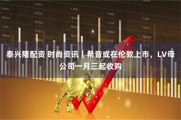 泰兴隆配资 时尚资讯｜希音或在伦敦上市，LV母公司一月三起收购