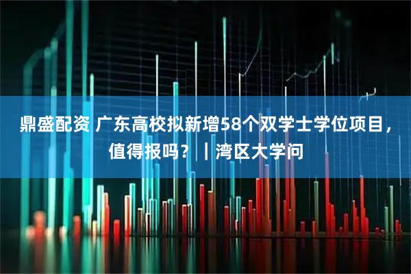 鼎盛配资 广东高校拟新增58个双学士学位项目，值得报吗？｜湾区大学问