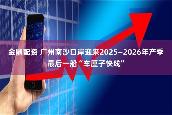 金鼎配资 广州南沙口岸迎来2025—2026年产季最后一船“车厘子快线”