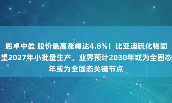 恩卓中盈 股价最高涨幅达4.8%！比亚迪硫化物固态电池有望2027年小批量生产，业界预计2030年或为全固态关键节点