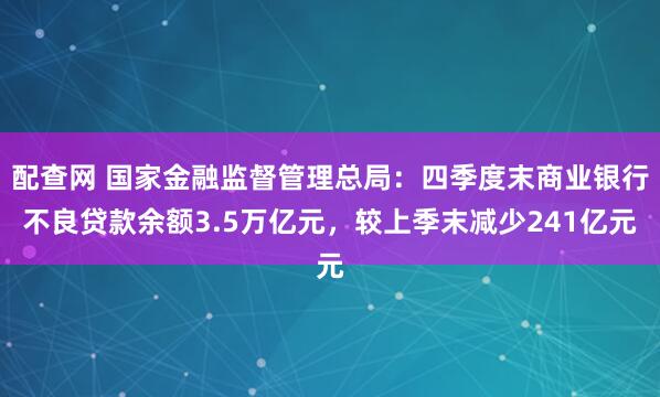 配查网 国家金融监督管理总局：四季度末商业银行不良贷款余额3.5万亿元，较上季末减少241亿元
