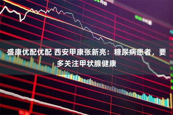 盛康优配优配 西安甲康张新亮：糖尿病患者，要多关注甲状腺健康