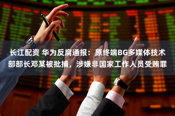 长江配资 华为反腐通报：原终端BG多媒体技术部部长邓某被批捕，涉嫌非国家工作人员受贿罪