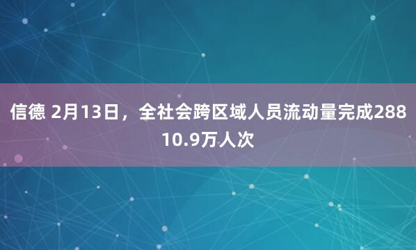 信德 2月13日，全社会跨区域人员流动量完成28810.9万人次