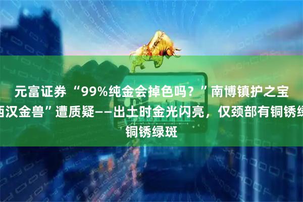 元富证券 “99%纯金会掉色吗？”南博镇护之宝“西汉金兽”遭质疑——出土时金光闪亮，仅颈部有铜锈绿斑