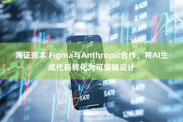 海证资本 Figma与Anthropic合作，将AI生成代码转化为可编辑设计