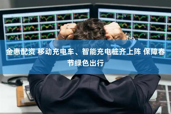 金惠配资 移动充电车、智能充电桩齐上阵 保障春节绿色出行