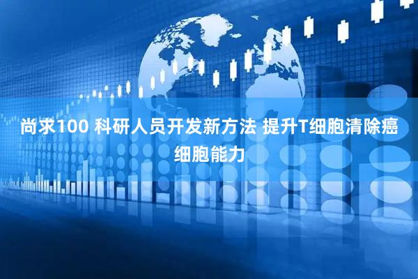 尚求100 科研人员开发新方法 提升T细胞清除癌细胞能力