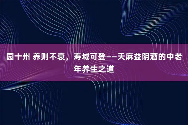 园十州 养则不衰，寿域可登——天麻益阴酒的中老年养生之道