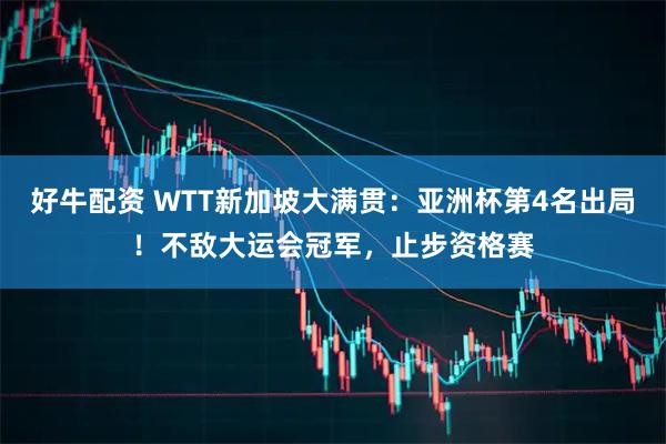 好牛配资 WTT新加坡大满贯：亚洲杯第4名出局！不敌大运会冠军，止步资格赛