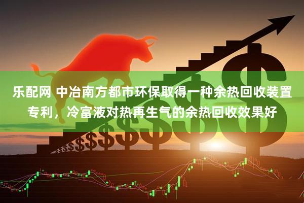 乐配网 中冶南方都市环保取得一种余热回收装置专利，冷富液对热再生气的余热回收效果好
