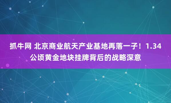 抓牛网 北京商业航天产业基地再落一子！1.34公顷黄金地块挂牌背后的战略深意
