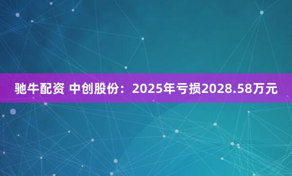 驰牛配资 中创股份：2025年亏损2028.58万元