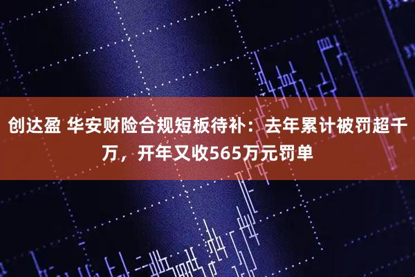 创达盈 华安财险合规短板待补：去年累计被罚超千万，开年又收565万元罚单