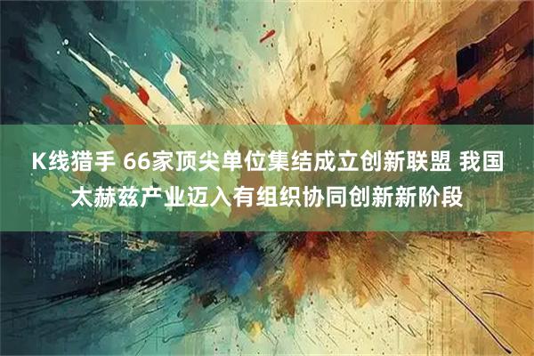 K线猎手 66家顶尖单位集结成立创新联盟 我国太赫兹产业迈入有组织协同创新新阶段